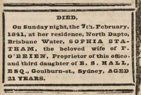 DIED, On Sunday night, the 7th February, 1841, at her residence, North Dapto, Brisbane Water, SOPHIA STATHAM, the beloved wife of F. O'BRIEN, Proprietor of this office, and third daughter of E. S. HALL, ESQ., Goulburn-st, Sydney, AGED 21 YEARS.